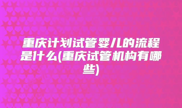 重庆计划试管婴儿的流程是什么(重庆试管机构有哪些)