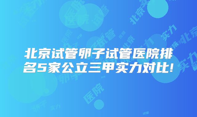北京试管卵子试管医院排名5家公立三甲实力对比!