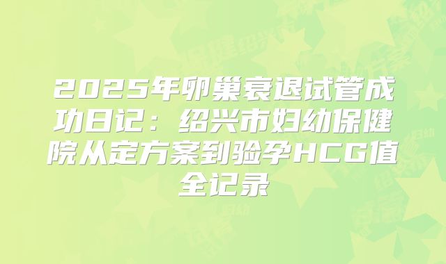 2025年卵巢衰退试管成功日记：绍兴市妇幼保健院从定方案到验孕HCG值全记录