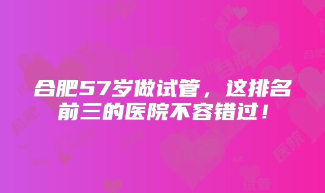 合肥57岁做试管，这排名前三的医院不容错过！