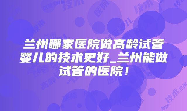 兰州哪家医院做高龄试管婴儿的技术更好_兰州能做试管的医院！