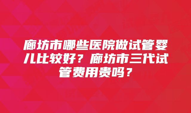 廊坊市哪些医院做试管婴儿比较好？廊坊市三代试管费用贵吗？