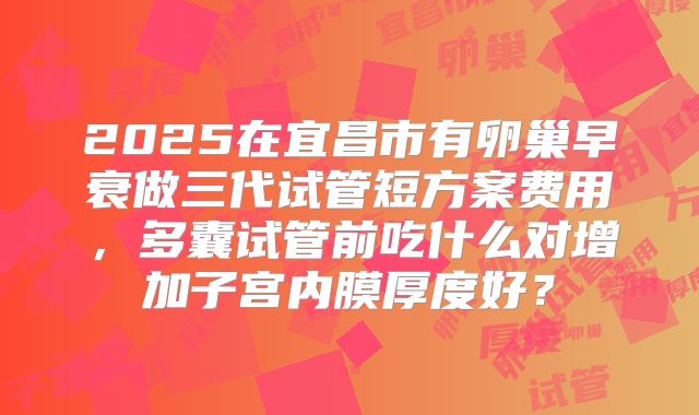 2025在宜昌市有卵巢早衰做三代试管短方案费用，多囊试管前吃什么对增加子宫内膜厚度好？