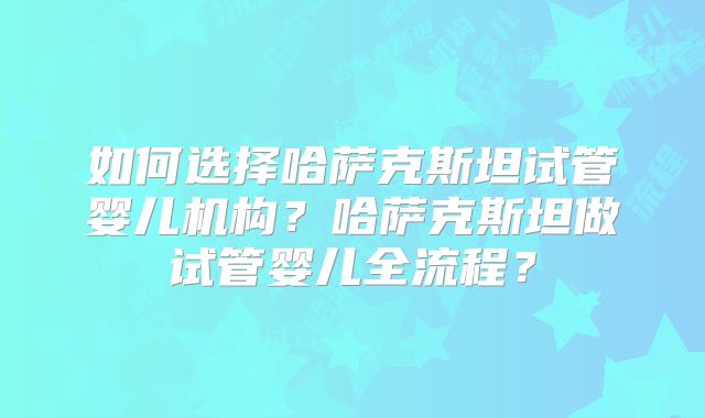 如何选择哈萨克斯坦试管婴儿机构？哈萨克斯坦做试管婴儿全流程？