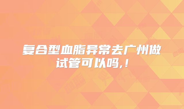 复合型血脂异常去广州做试管可以吗,！