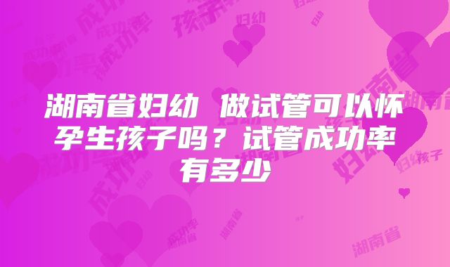 湖南省妇幼 做试管可以怀孕生孩子吗？试管成功率有多少