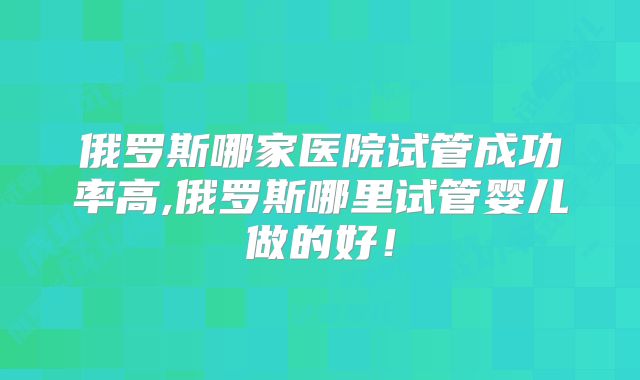 俄罗斯哪家医院试管成功率高,俄罗斯哪里试管婴儿做的好！