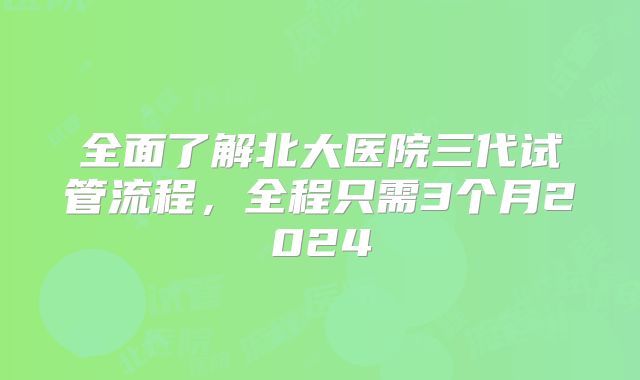 全面了解北大医院三代试管流程，全程只需3个月2024