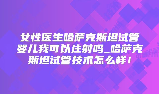 女性医生哈萨克斯坦试管婴儿我可以注射吗_哈萨克斯坦试管技术怎么样！