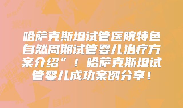 哈萨克斯坦试管医院特色自然周期试管婴儿治疗方案介绍”！哈萨克斯坦试管婴儿成功案例分享！