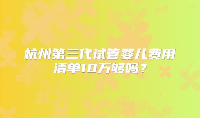 杭州第三代试管婴儿费用清单10万够吗？
