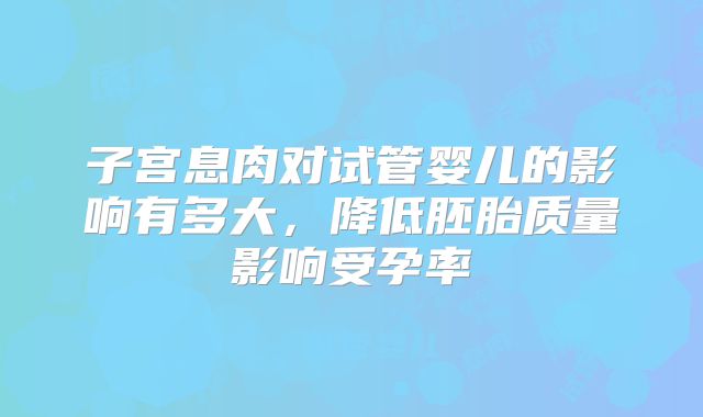 子宫息肉对试管婴儿的影响有多大，降低胚胎质量影响受孕率