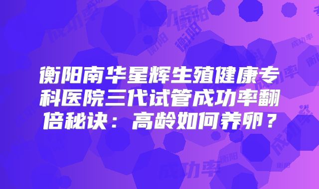 衡阳南华星辉生殖健康专科医院三代试管成功率翻倍秘诀：高龄如何养卵？