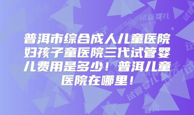 普洱市综合成人儿童医院妇孩子童医院三代试管婴儿费用是多少！普洱儿童医院在哪里！