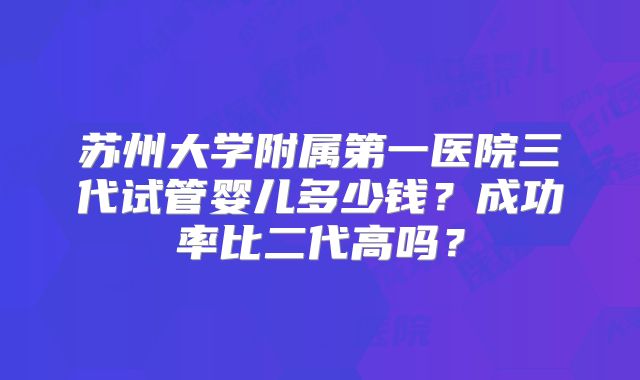 苏州大学附属第一医院三代试管婴儿多少钱？成功率比二代高吗？