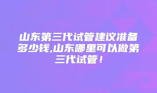 山东第三代试管建议准备多少钱,山东哪里可以做第三代试管！