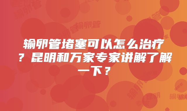 输卵管堵塞可以怎么治疗？昆明和万家专家讲解了解一下？