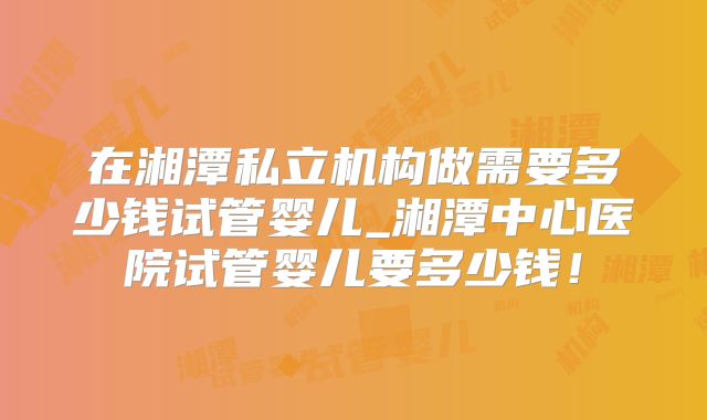 在湘潭私立机构做需要多少钱试管婴儿_湘潭中心医院试管婴儿要多少钱！