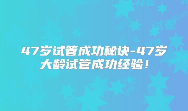 47岁试管成功秘诀-47岁大龄试管成功经验！