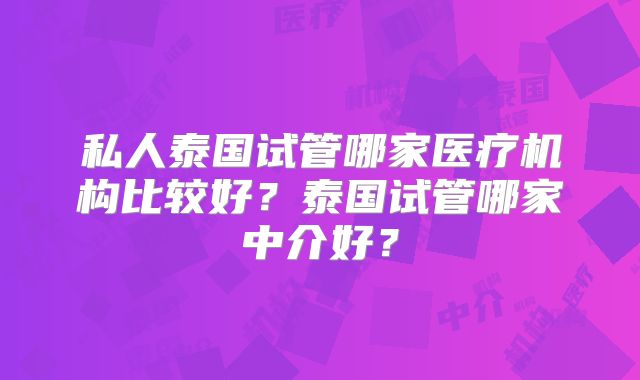 私人泰国试管哪家医疗机构比较好?泰国试管哪家中介好?