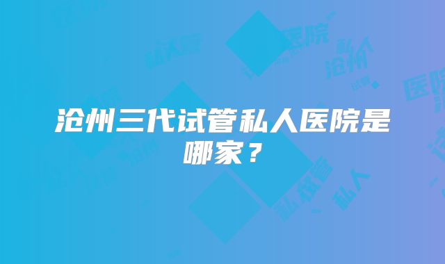 沧州三代试管私人医院是哪家？