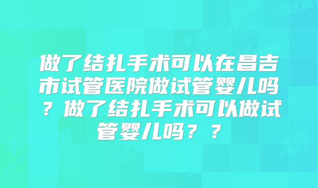 做了结扎手术可以在昌吉市试管医院做试管婴儿吗？做了结扎手术可以做试管婴儿吗？？