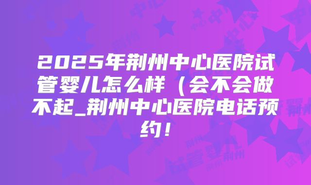 2025年荆州中心医院试管婴儿怎么样(会不会做不起_荆州中心医院电话预约!