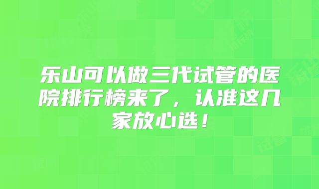 乐山可以做三代试管的医院排行榜来了，认准这几家放心选！