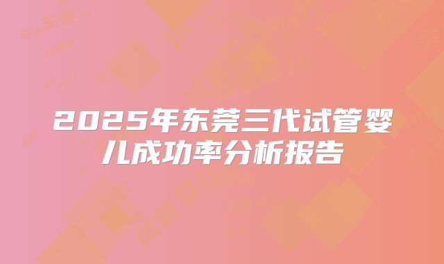 2025年东莞三代试管婴儿成功率分析报告