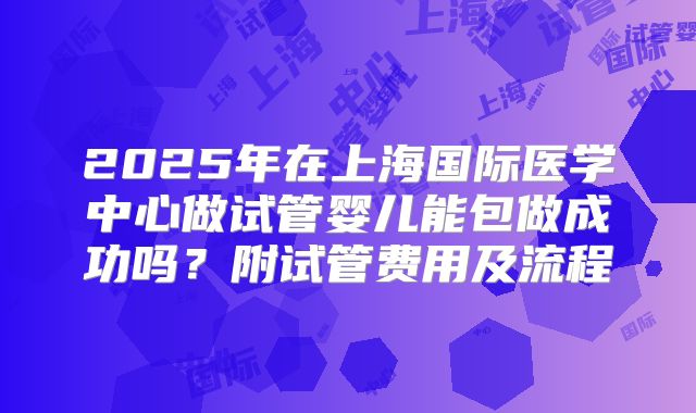2025年在上海国际医学中心做试管婴儿能包做成功吗？附试管费用及流程