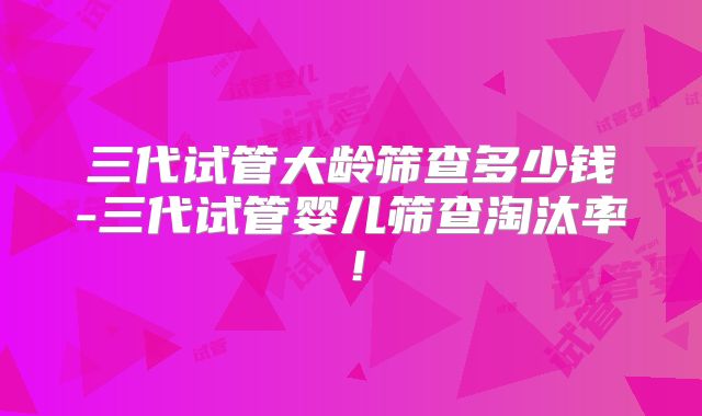 三代试管大龄筛查多少钱-三代试管婴儿筛查淘汰率！