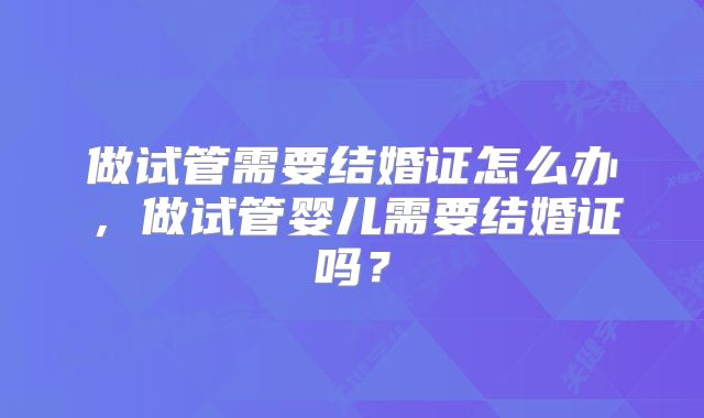 做试管需要结婚证怎么办,做试管婴儿需要结婚证吗?