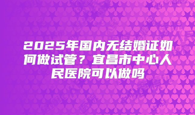 2025年国内无结婚证如何做试管?宜昌市中心人民医院可以做吗