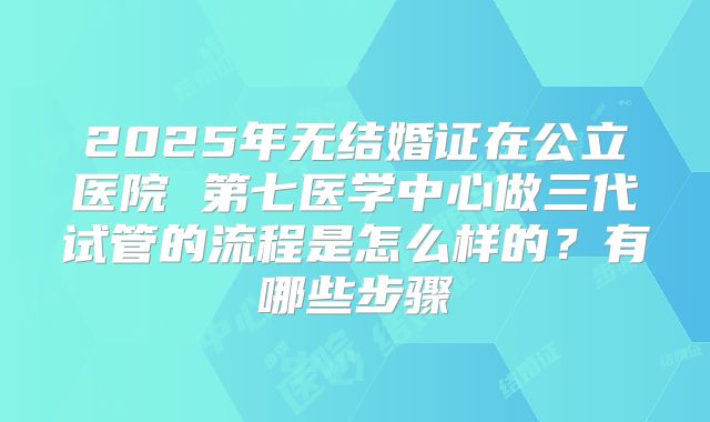 2025年无结婚证在公立医院 第七医学中心做三代试管的流程是怎么样的？有哪些步骤