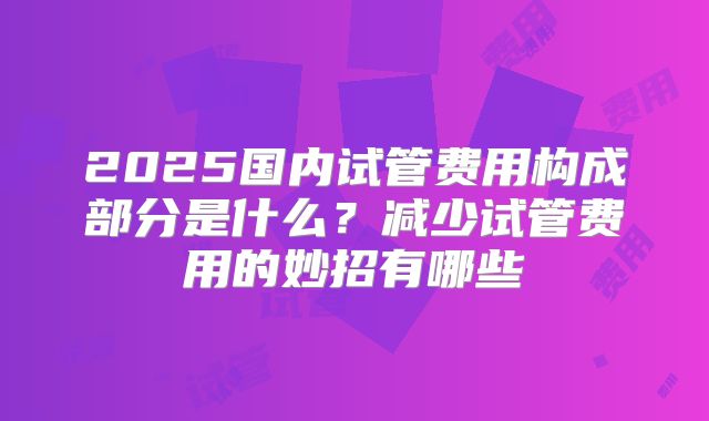 2025国内试管费用构成部分是什么？减少试管费用的妙招有哪些