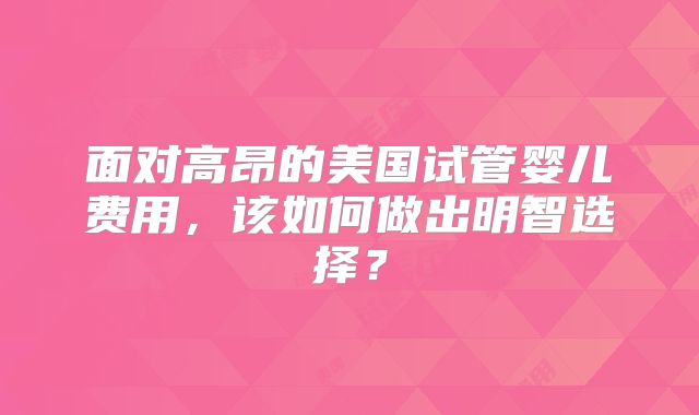 面对高昂的美国试管婴儿费用，该如何做出明智选择？