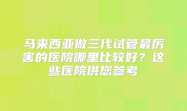 马来西亚做三代试管最厉害的医院哪里比较好？这些医院供您参考