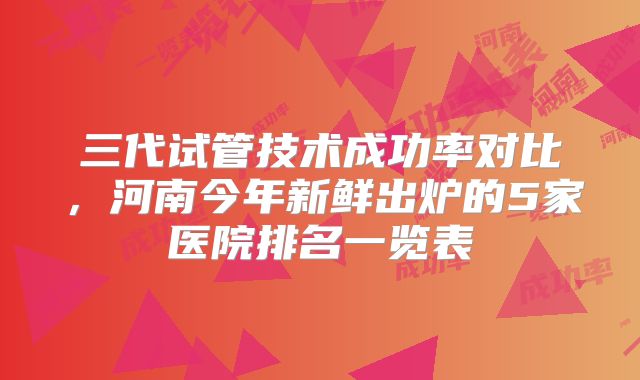 三代试管技术成功率对比，河南今年新鲜出炉的5家医院排名一览表