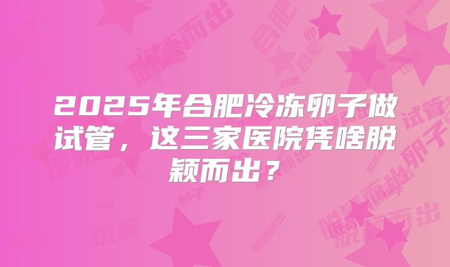 2025年合肥冷冻卵子做试管，这三家医院凭啥脱颖而出？