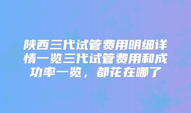 陕西三代试管费用明细详情一览三代试管费用和成功率一览，都花在哪了