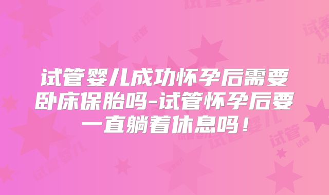 试管婴儿成功怀孕后需要卧床保胎吗-试管怀孕后要一直躺着休息吗！