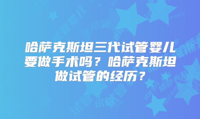哈萨克斯坦三代试管婴儿要做手术吗？哈萨克斯坦做试管的经历？