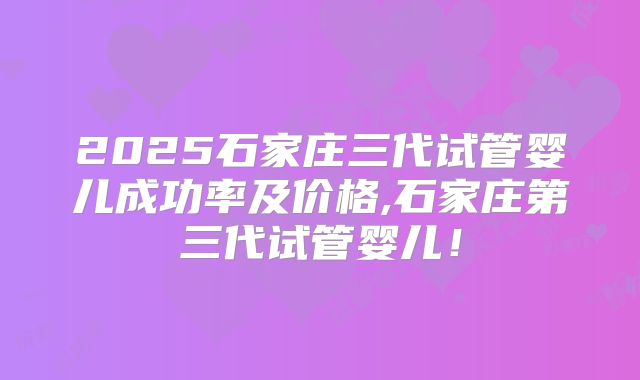 2025石家庄三代试管婴儿成功率及价格,石家庄第三代试管婴儿!