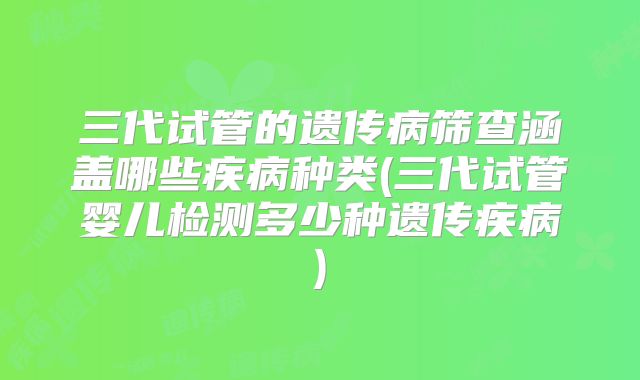 三代试管的遗传病筛查涵盖哪些疾病种类(三代试管婴儿检测多少种遗传疾病)