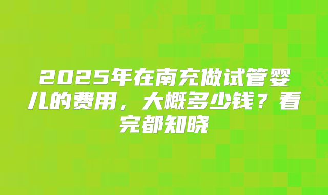 2025年在南充做试管婴儿的费用,大概多少钱?看完都知晓