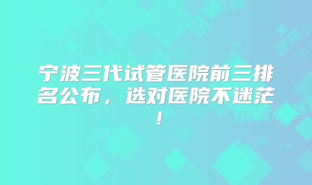 宁波三代试管医院前三排名公布，选对医院不迷茫！