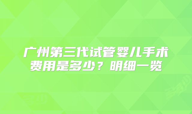 广州第三代试管婴儿手术费用是多少？明细一览