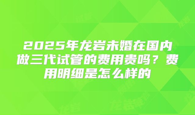 2025年龙岩未婚在国内做三代试管的费用贵吗？费用明细是怎么样的