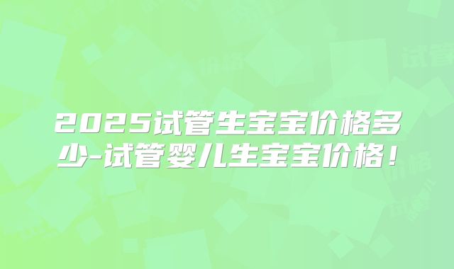 2025试管生宝宝价格多少-试管婴儿生宝宝价格！