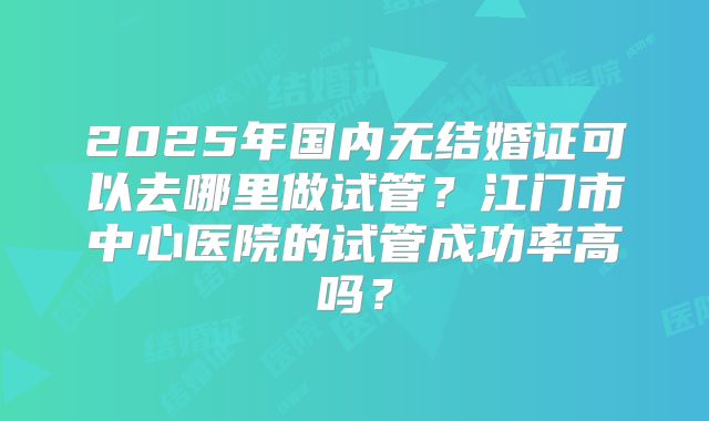 2025年国内无结婚证可以去哪里做试管？江门市中心医院的试管成功率高吗？